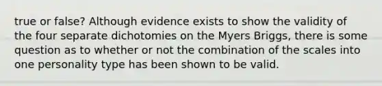 true or false? Although evidence exists to show the validity of the four separate dichotomies on the Myers Briggs, there is some question as to whether or not the combination of the scales into one personality type has been shown to be valid.