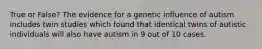 True or False? The evidence for a genetic influence of autism includes twin studies which found that identical twins of autistic individuals will also have autism in 9 out of 10 cases.