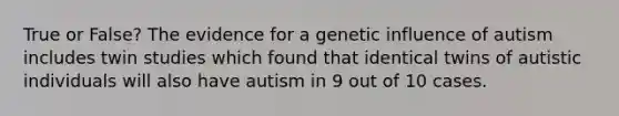 True or False? The evidence for a genetic influence of autism includes twin studies which found that identical twins of autistic individuals will also have autism in 9 out of 10 cases.