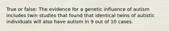 True or false: The evidence for a genetic influence of autism includes twin studies that found that identical twins of autistic individuals will also have autism in 9 out of 10 cases.