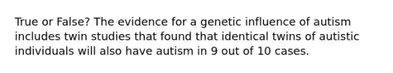 True or False? The evidence for a genetic influence of autism includes twin studies that found that identical twins of autistic individuals will also have autism in 9 out of 10 cases.