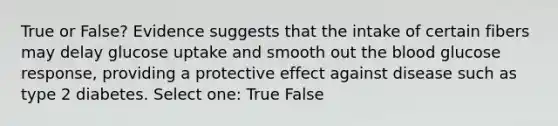 True or False? Evidence suggests that the intake of certain fibers may delay glucose uptake and smooth out the blood glucose response, providing a protective effect against disease such as type 2 diabetes. Select one: True False