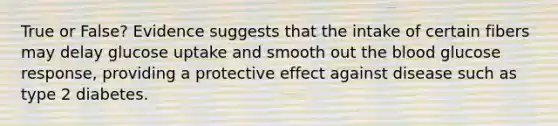 True or False? Evidence suggests that the intake of certain fibers may delay glucose uptake and smooth out the blood glucose response, providing a protective effect against disease such as type 2 diabetes.