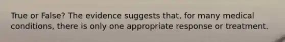 True or False? The evidence suggests that, for many medical conditions, there is only one appropriate response or treatment.