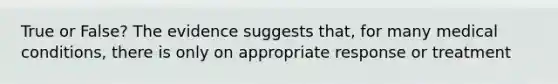 True or False? The evidence suggests that, for many medical conditions, there is only on appropriate response or treatment