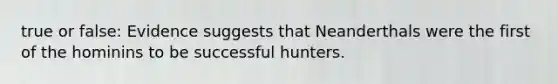 true or false: Evidence suggests that Neanderthals were the first of the hominins to be successful hunters.