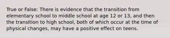 True or False: There is evidence that the transition from elementary school to middle school at age 12 or 13, and then the transition to high school, both of which occur at the time of physical changes, may have a positive effect on teens.