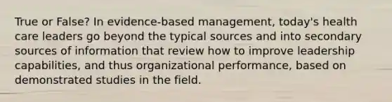 True or False? In evidence-based management, today's health care leaders go beyond the typical sources and into secondary sources of information that review how to improve leadership capabilities, and thus organizational performance, based on demonstrated studies in the field.