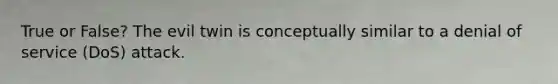 True or False? The evil twin is conceptually similar to a denial of service (DoS) attack.