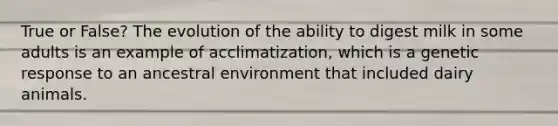 True or False? The evolution of the ability to digest milk in some adults is an example of acclimatization, which is a genetic response to an ancestral environment that included dairy animals.