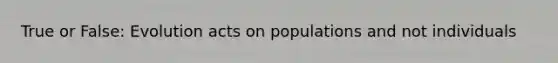 True or False: Evolution acts on populations and not individuals