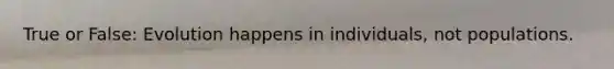 True or False: Evolution happens in individuals, not populations.