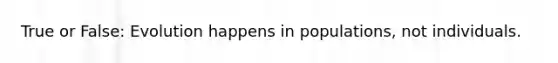 True or False: Evolution happens in populations, not individuals.