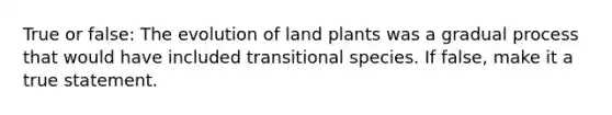 True or false: The evolution of land plants was a gradual process that would have included transitional species. If false, make it a true statement.