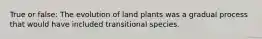 True or false: The evolution of land plants was a gradual process that would have included transitional species.