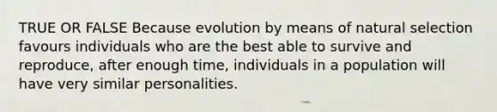 TRUE OR FALSE Because evolution by means of natural selection favours individuals who are the best able to survive and reproduce, after enough time, individuals in a population will have very similar personalities.