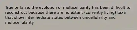 True or false: the evolution of multicelluarity has been difficult to reconstruct because there are no extant (currently living) taxa that show intermediate states between unicellularity and multicellularity.