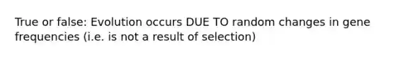 True or false: Evolution occurs DUE TO random changes in gene frequencies (i.e. is not a result of selection)