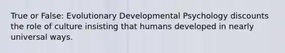 True or False: Evolutionary Developmental Psychology discounts the role of culture insisting that humans developed in nearly universal ways.