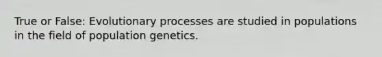 True or False: Evolutionary processes are studied in populations in the field of population genetics.