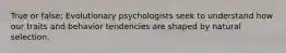 True or false: Evolutionary psychologists seek to understand how our traits and behavior tendencies are shaped by natural selection.