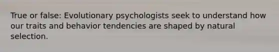 True or false: Evolutionary psychologists seek to understand how our traits and behavior tendencies are shaped by natural selection.