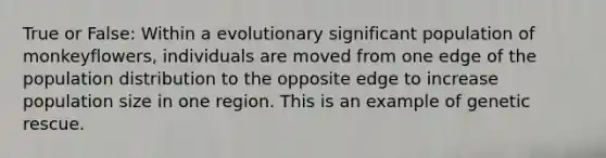 True or False: Within a evolutionary significant population of monkeyflowers, individuals are moved from one edge of the population distribution to the opposite edge to increase population size in one region. This is an example of genetic rescue.