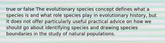 true or false The evolutionary species concept defines what a species is and what role species play in evolutionary history, but it does not offer particularly useful practical advice on how we should go about identifying species and drawing species boundaries in the study of natural populations.