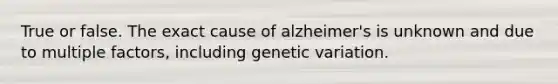 True or false. The exact cause of alzheimer's is unknown and due to multiple factors, including genetic variation.