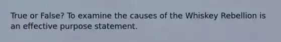 True or False? To examine the causes of the Whiskey Rebellion is an effective purpose statement.