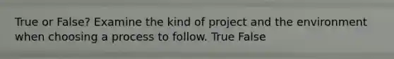 True or False? Examine the kind of project and the environment when choosing a process to follow. True False