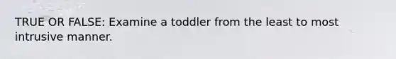 TRUE OR FALSE: Examine a toddler from the least to most intrusive manner.