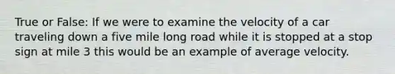 True or False: If we were to examine the velocity of a car traveling down a five mile long road while it is stopped at a stop sign at mile 3 this would be an example of average velocity.