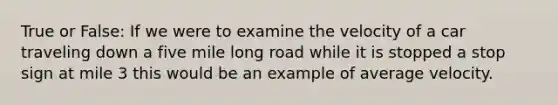 True or False: If we were to examine the velocity of a car traveling down a five mile long road while it is stopped a stop sign at mile 3 this would be an example of average velocity.