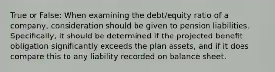 True or False: When examining the debt/equity ratio of a company, consideration should be given to pension liabilities. Specifically, it should be determined if the projected benefit obligation significantly exceeds the plan assets, and if it does compare this to any liability recorded on balance sheet.