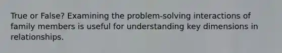 True or False? Examining the problem-solving interactions of family members is useful for understanding key dimensions in relationships.