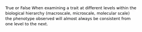 True or False When examining a trait at different levels within the biological hierarchy (macroscale, microscale, molecular scale) the phenotype observed will almost always be consistent from one level to the next.