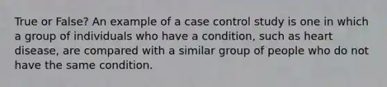 True or False? An example of a case control study is one in which a group of individuals who have a condition, such as heart disease, are compared with a similar group of people who do not have the same condition.