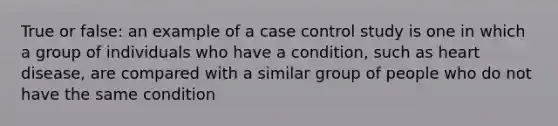 True or false: an example of a case control study is one in which a group of individuals who have a condition, such as heart disease, are compared with a similar group of people who do not have the same condition