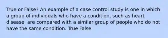 True or False? An example of a case control study is one in which a group of individuals who have a condition, such as heart disease, are compared with a similar group of people who do not have the same condition. True False