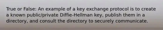 True or False: An example of a key exchange protocol is to create a known public/private Diffie-Hellman key, publish them in a directory, and consult the directory to securely communicate.