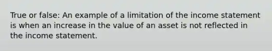 True or false: An example of a limitation of the income statement is when an increase in the value of an asset is not reflected in the income statement.