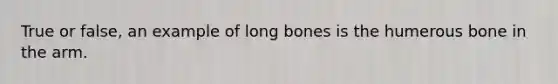 True or false, an example of long bones is the humerous bone in the arm.