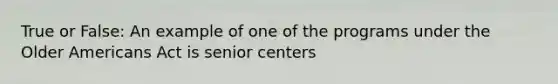 True or False: An example of one of the programs under the Older Americans Act is senior centers