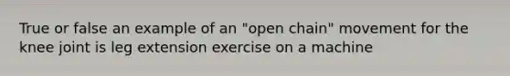 True or false an example of an "open chain" movement for the knee joint is leg extension exercise on a machine