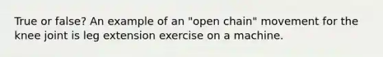 True or false? An example of an "open chain" movement for the knee joint is leg extension exercise on a machine.