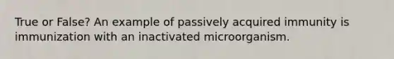 True or False? An example of passively acquired immunity is immunization with an inactivated microorganism.