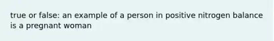 true or false: an example of a person in positive nitrogen balance is a pregnant woman