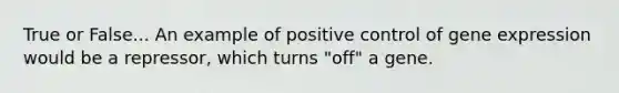 True or False... An example of positive control of gene expression would be a repressor, which turns "off" a gene.