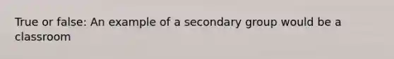 True or false: An example of a secondary group would be a classroom